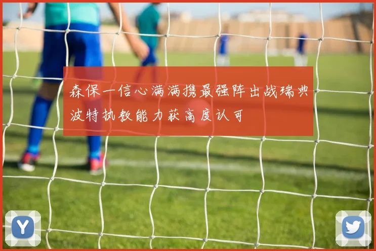 森保一信心满满携最强阵出战瑞典波特执教能力获高度认可