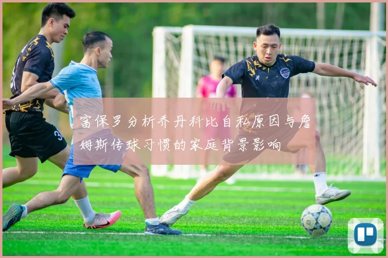 富保罗分析乔丹科比自私原因与詹姆斯传球习惯的家庭背景影响