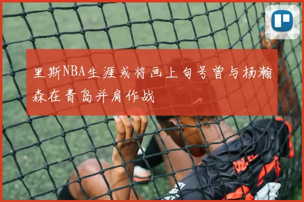 里斯NBA生涯或将画上句号曾与杨瀚森在青岛并肩作战