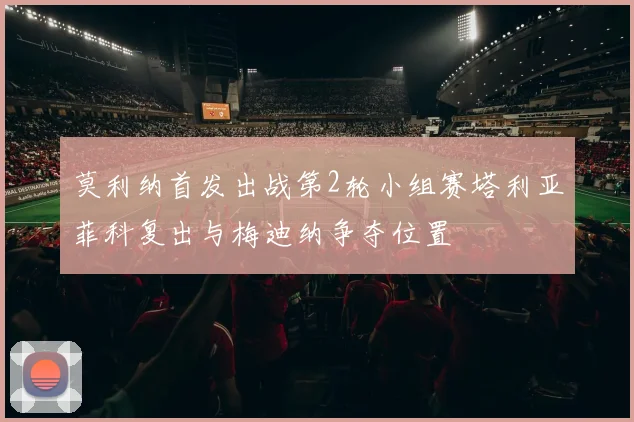 莫利纳首发出战第2轮小组赛塔利亚菲科复出与梅迪纳争夺位置