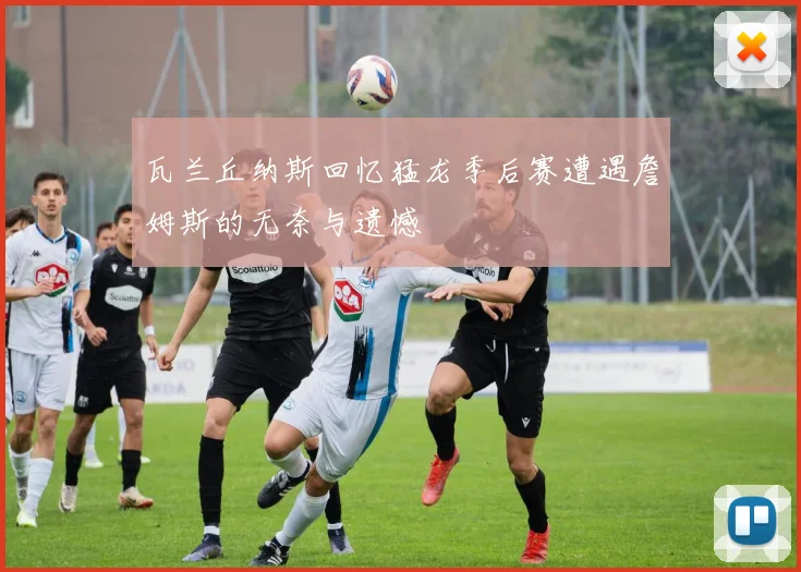 瓦兰丘纳斯回忆猛龙季后赛遭遇詹姆斯的无奈与遗憾