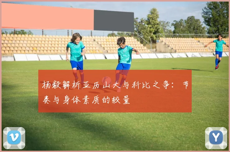杨毅解析亚历山大与科比之争：节奏与身体素质的较量