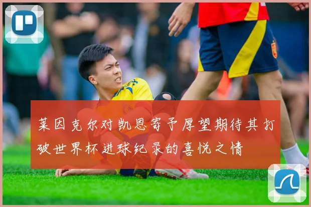莱因克尔对凯恩寄予厚望期待其打破世界杯进球纪录的喜悦之情