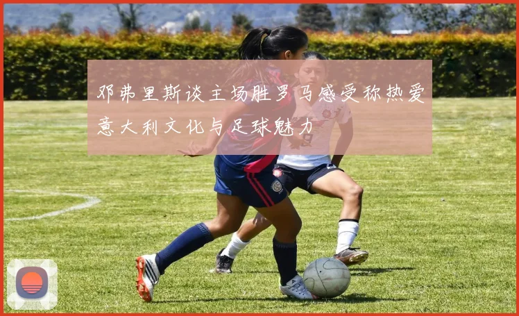 邓弗里斯谈主场胜罗马感受称热爱意大利文化与足球魅力