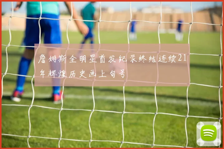 詹姆斯全明星首发纪录终结连续21年辉煌历史画上句号
