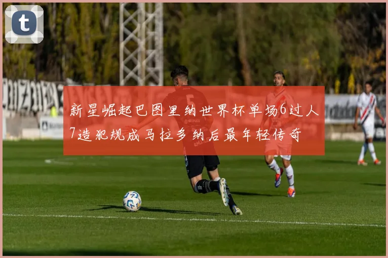 新星崛起巴图里纳世界杯单场6过人7造犯规成马拉多纳后最年轻传奇