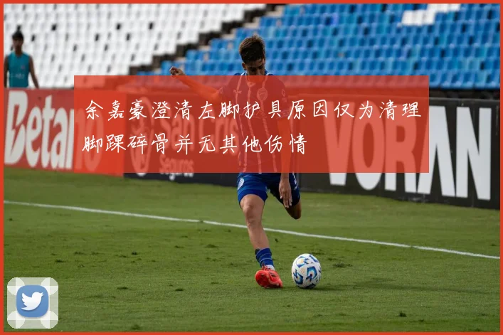 余嘉豪澄清左脚护具原因仅为清理脚踝碎骨并无其他伤情