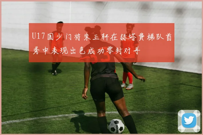 U17国少门将朱玉轩在赫塔费梯队首秀中表现出色成功零封对手
