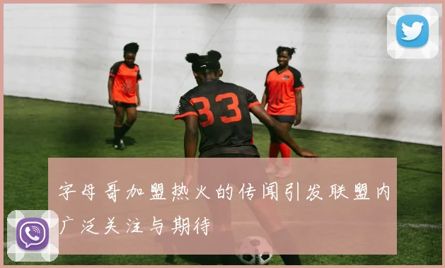 字母哥加盟热火的传闻引发联盟内广泛关注与期待
