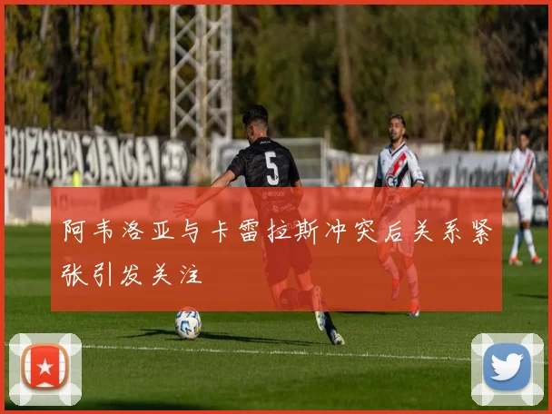 阿韦洛亚与卡雷拉斯冲突后关系紧张引发关注