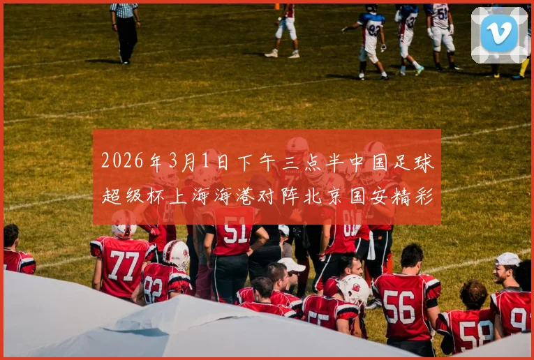 2026年3月1日下午三点半中国足球超级杯上海海港对阵北京国安精彩对决即将上演