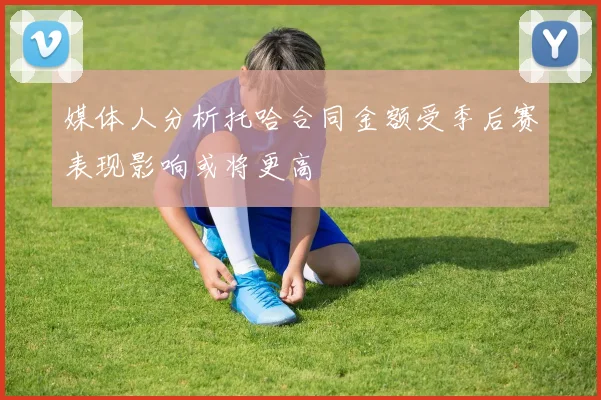 媒体人分析托哈合同金额受季后赛表现影响或将更高