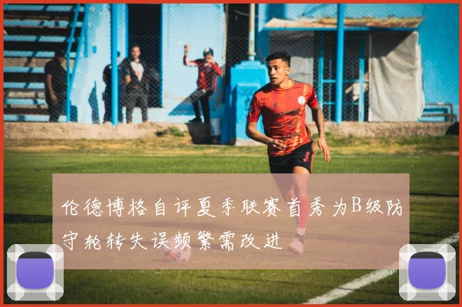 伦德博格自评夏季联赛首秀为B级防守轮转失误频繁需改进
