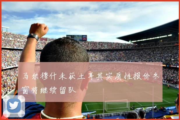 马尔穆什未获土耳其实质性报价冬窗将继续留队