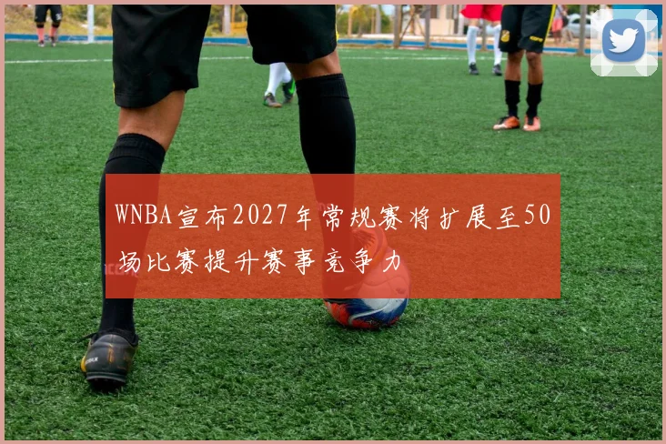 WNBA宣布2027年常规赛将扩展至50场比赛提升赛事竞争力