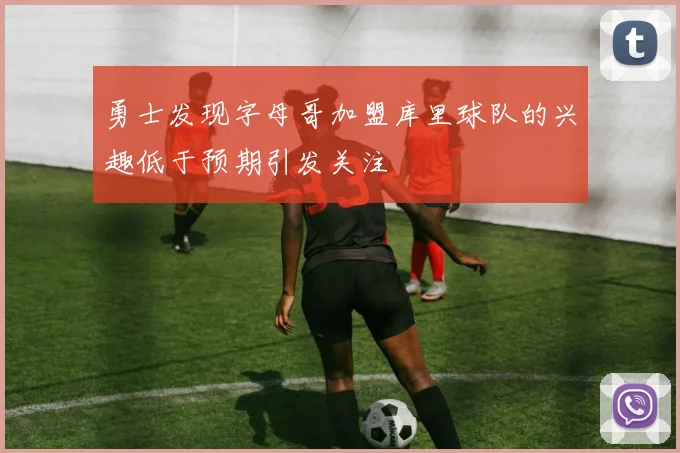 勇士发现字母哥加盟库里球队的兴趣低于预期引发关注