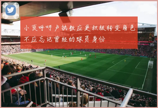 小莫呼吁卢执教应更积极转变角色不应忘记曾经的球员身份
