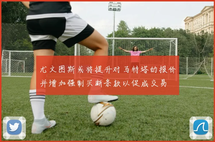 尤文图斯或将提升对马特塔的报价并增加强制买断条款以促成交易