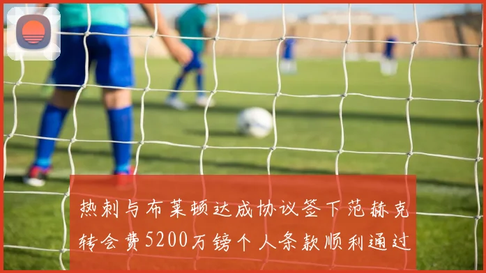 热刺与布莱顿达成协议签下范赫克转会费5200万镑个人条款顺利通过
