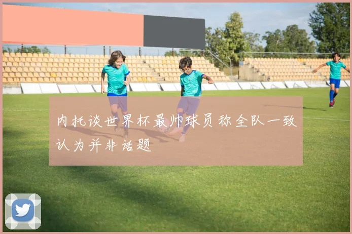 内托谈世界杯最帅球员称全队一致认为并非话题