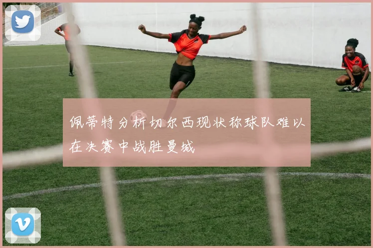 佩蒂特分析切尔西现状称球队难以在决赛中战胜曼城