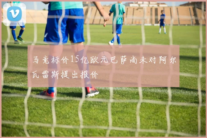 马竞标价15亿欧元巴萨尚未对阿尔瓦雷斯提出报价