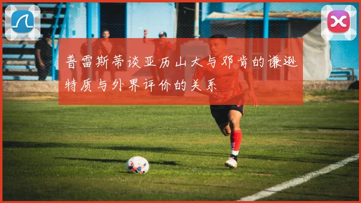 普雷斯蒂谈亚历山大与邓肯的谦逊特质与外界评价的关系