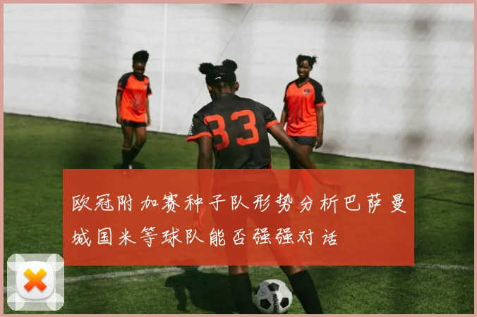 欧冠附加赛种子队形势分析巴萨曼城国米等球队能否强强对话