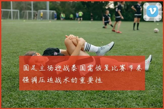 国足主场迎战泰国需恢复比赛节奏强调压迫战术的重要性