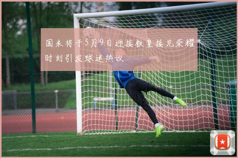 国米将于5月9日迎接教皇接见荣耀时刻引发球迷热议
