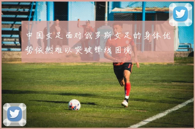 中国女足面对俄罗斯女足的身体优势依然难以突破锋线困境
