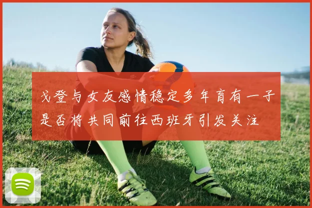 戈登与女友感情稳定多年育有一子是否将共同前往西班牙引发关注